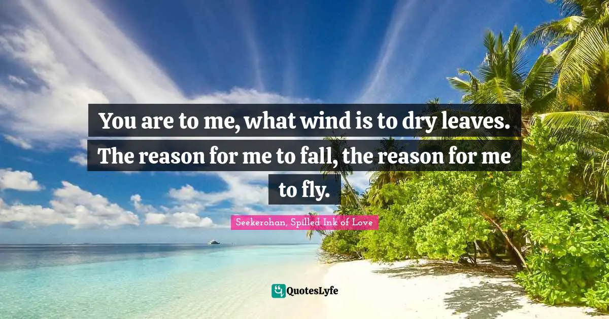 You are to me, what wind is to dry leaves. The reason for me to fall, the reason for me to fly.