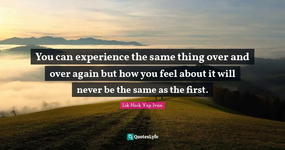 You can experience the same thing over and over again but how you feel about it will never be the same as the first.