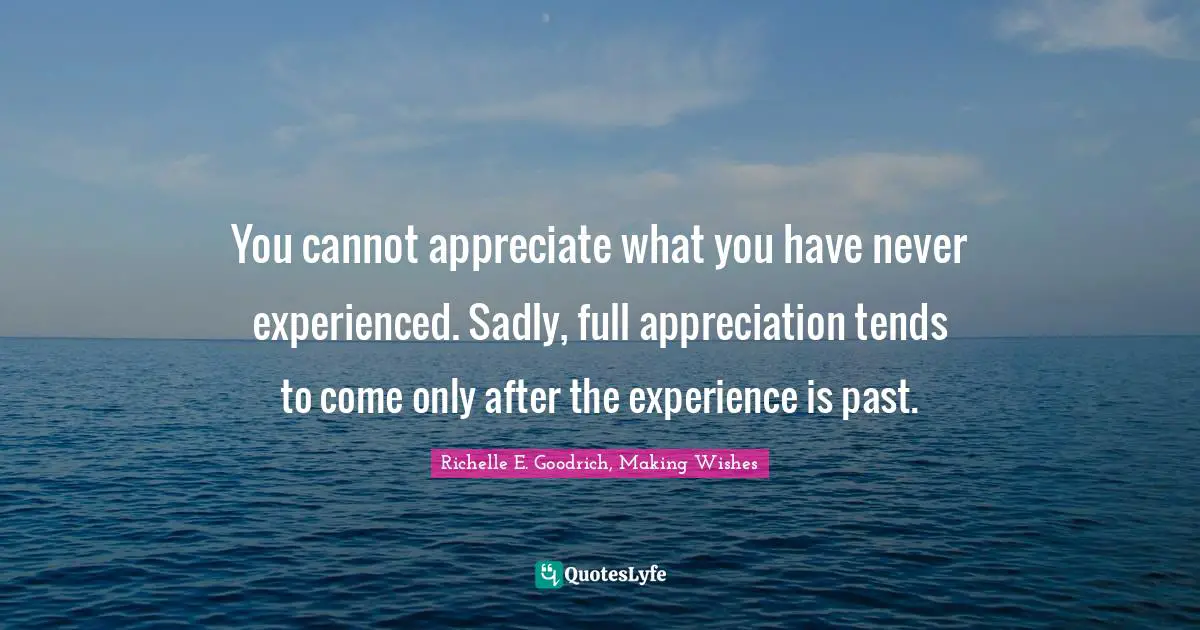 You cannot appreciate what you have never experienced. Sadly, full appreciation tends to come only after the experience is past.