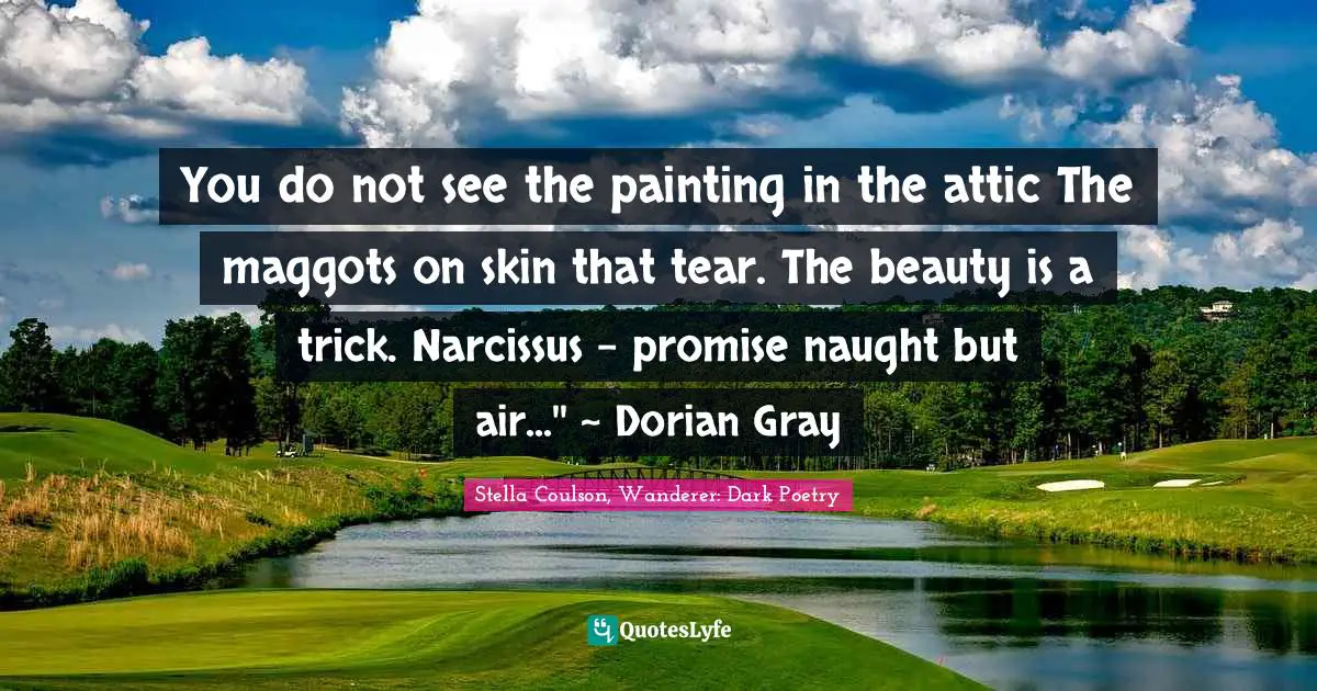 You do not see the painting in the attic The maggots on skin that tear. The beauty is a trick. Narcissus - promise naught but air...'' ~ Dorian Gray