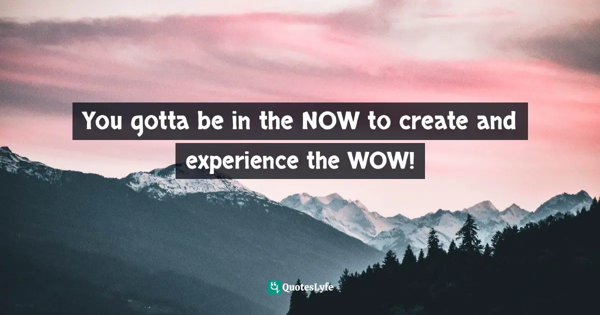 You gotta be in the NOW to create and experience the WOW!