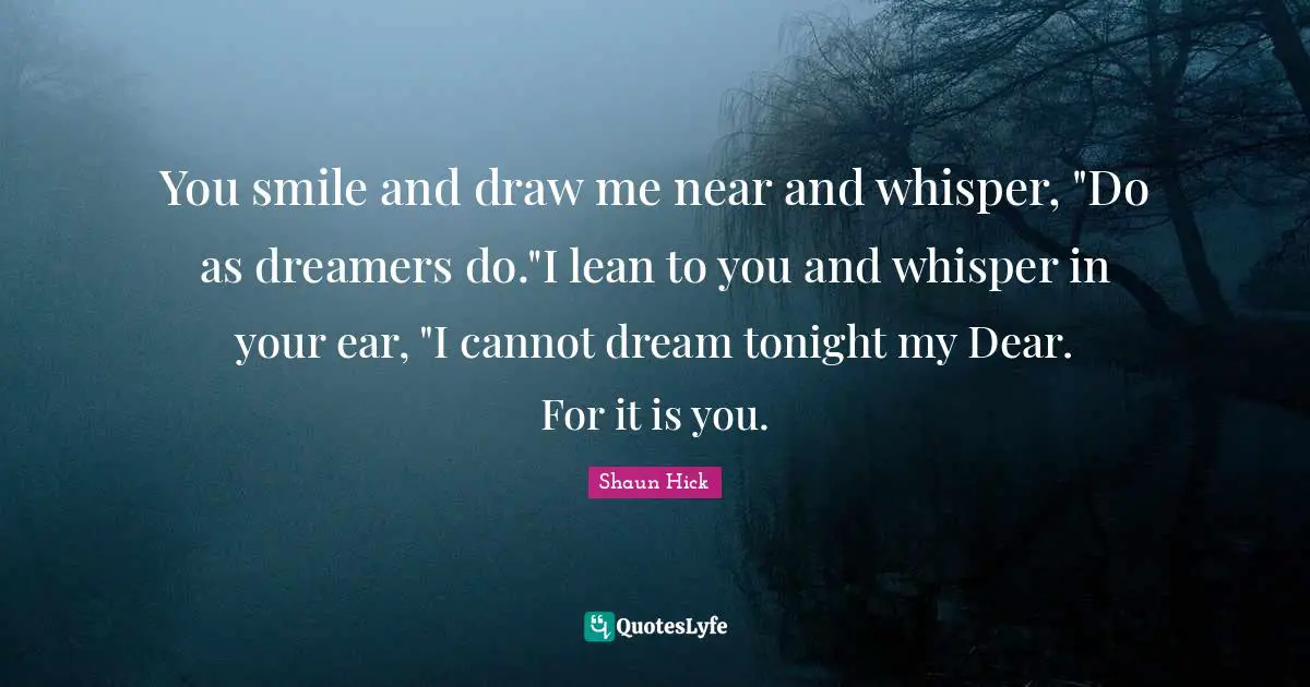 You smile and draw me near and whisper, "Do as dreamers do."I lean to you and whisper in your ear, "I cannot dream tonight my Dear. For it is you.