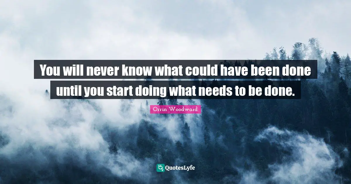 You will never know what could have been done until you start doing what needs to be done.