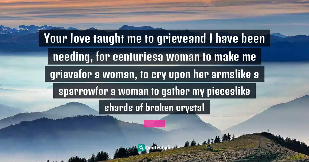 Your love taught me to grieveand I have been needing, for centuriesa woman to make me grievefor a woman, to cry upon her armslike a sparrowfor a woman to gather my pieceslike shards of broken crystal