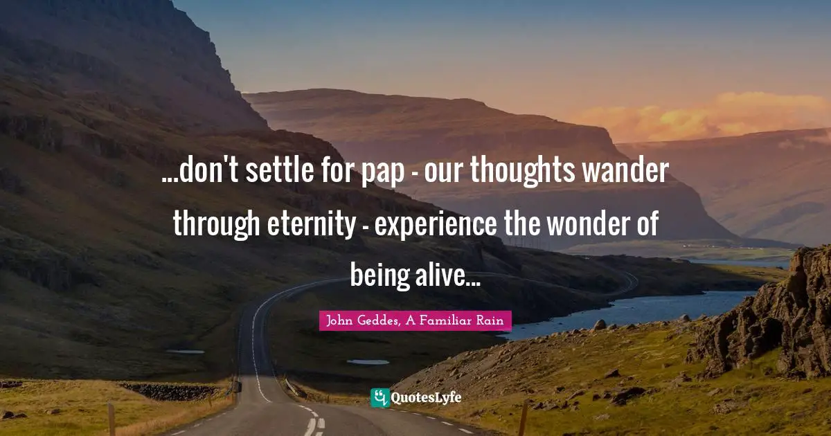 ...don't settle for pap - our thoughts wander through eternity - experience the wonder of being alive...
