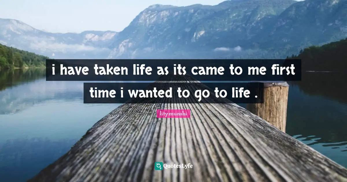 i have taken life as its came to me first time i wanted to go to life .