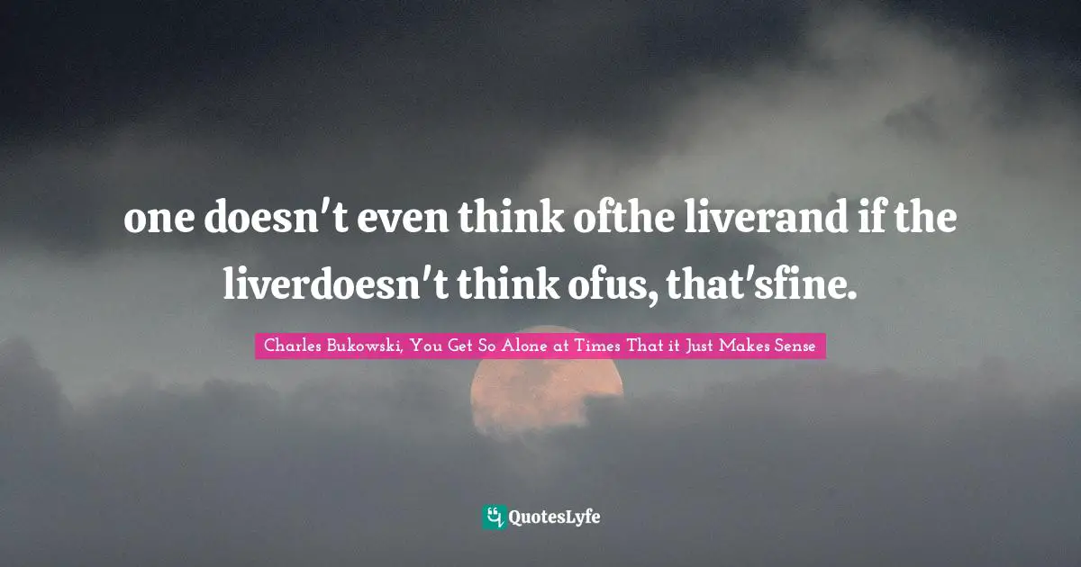 Charles Bukowski, You Get So Alone at Times That it Just Makes Sense Quotes: one doesn't even think ofthe liverand if the liverdoesn't think ofus, that'sfine.