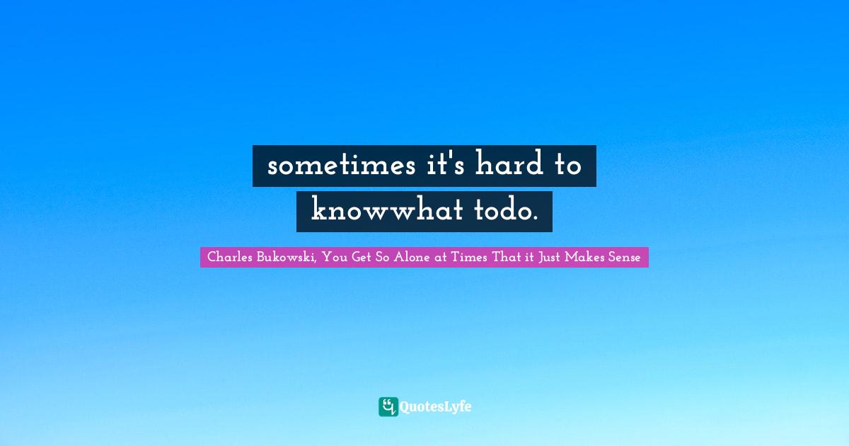 Charles Bukowski, You Get So Alone at Times That it Just Makes Sense Quotes: sometimes it's hard to knowwhat todo.