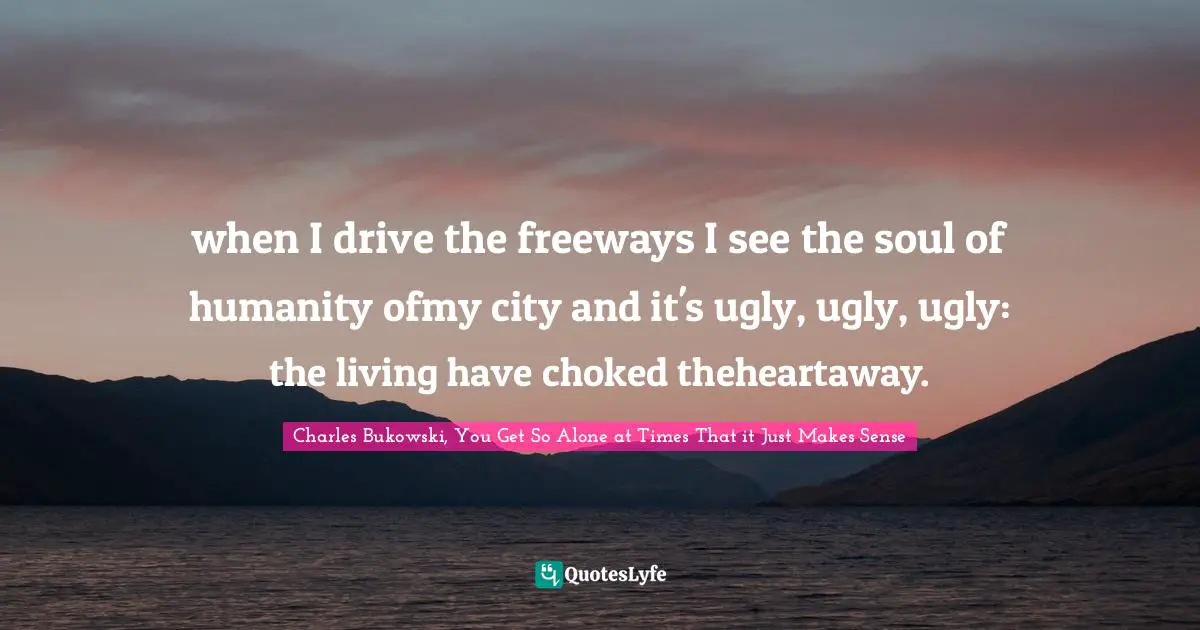 Charles Bukowski, You Get So Alone at Times That it Just Makes Sense Quotes: when I drive the freeways I see the soul of humanity ofmy city and it's ugly, ugly, ugly: the living have choked theheartaway.