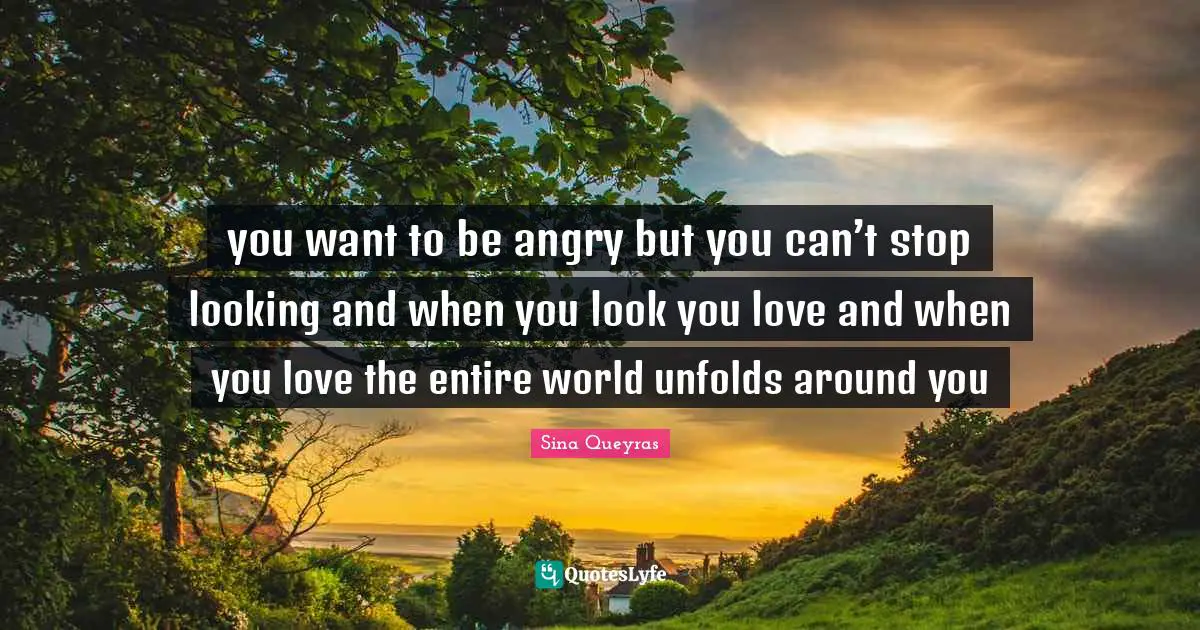 you want to be angry but you can’t stop looking and when you look you love and when you love the entire world unfolds around you