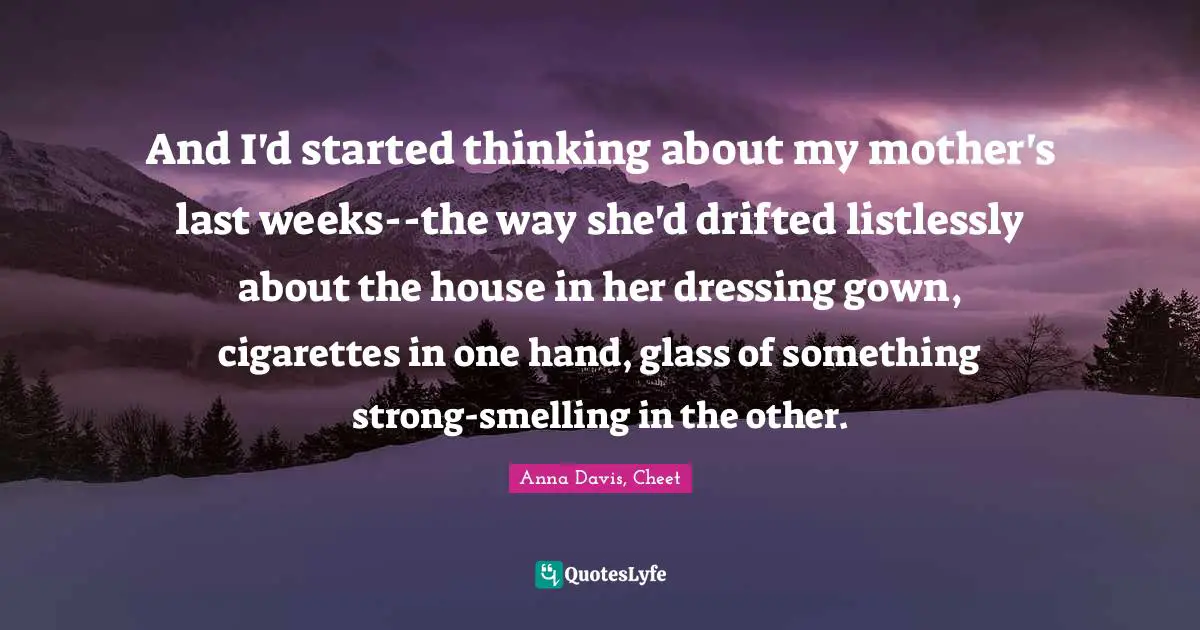 And I'd started thinking about my mother's last weeks--the way she'd drifted listlessly about the house in her dressing gown, cigarettes in one hand, glass of something strong-smelling in the other.