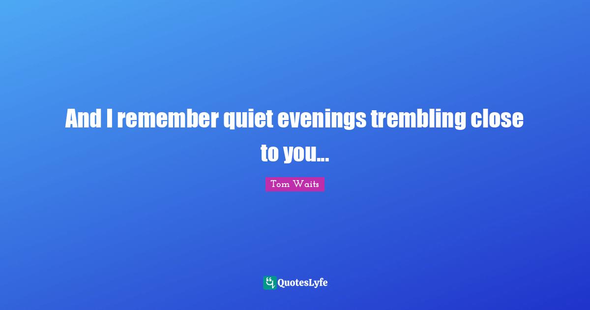 And I remember quiet evenings trembling close to you...