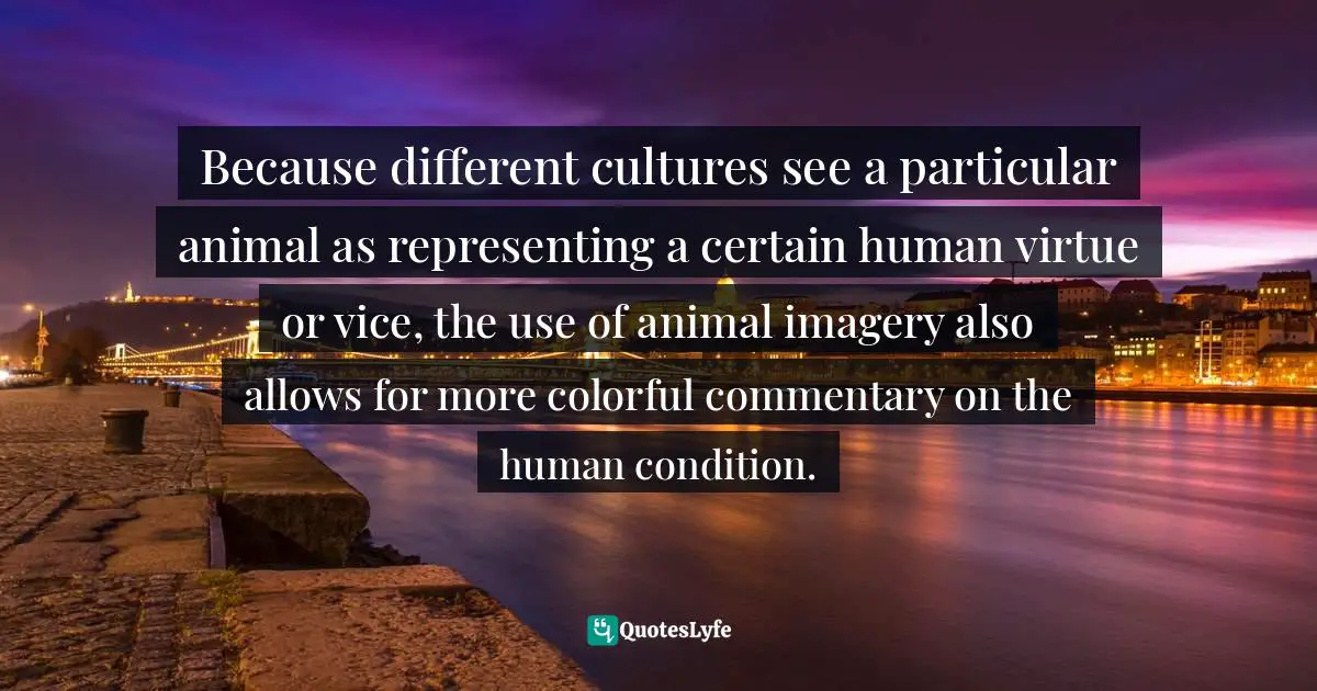 Because different cultures see a particular animal as representing a certain human virtue or vice, the use of animal imagery also allows for more colorful commentary on the human condition.