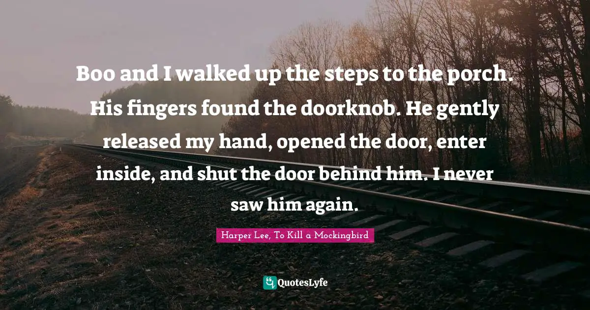 Mockingbird Quotes: "Boo and I walked up the steps to the porch. His fingers found the doorknob. He gently released my hand, opened the door, enter inside, and shut the door behind him. I never saw him again."