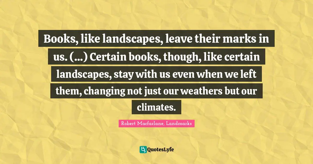 Books, like landscapes, leave their marks in us. (...) Certain books, though, like certain landscapes, stay with us even when we left them, changing not just our weathers but our climates.