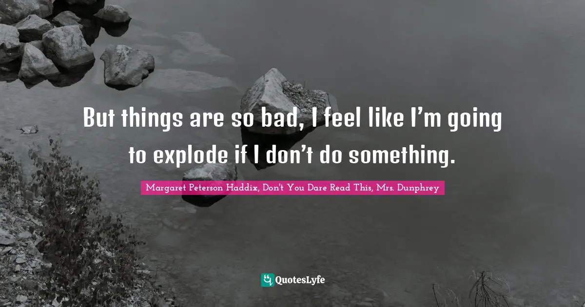 But things are so bad, I feel like I’m going to explode if I don’t do something.