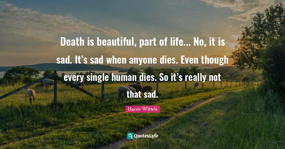 Death is beautiful, part of life... No, it is sad. It’s sad when anyone dies. Even though every single human dies. So it’s really not that sad.