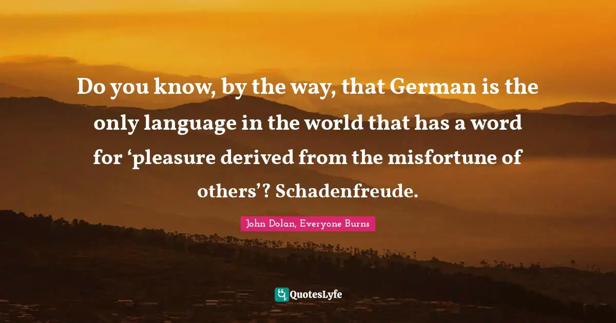John Dolan, Everyone Burns Quotes: "Do you know, by the way, that German is the only language in the world that has a word for ‘pleasure derived from the misfortune of others’? Schadenfreude."