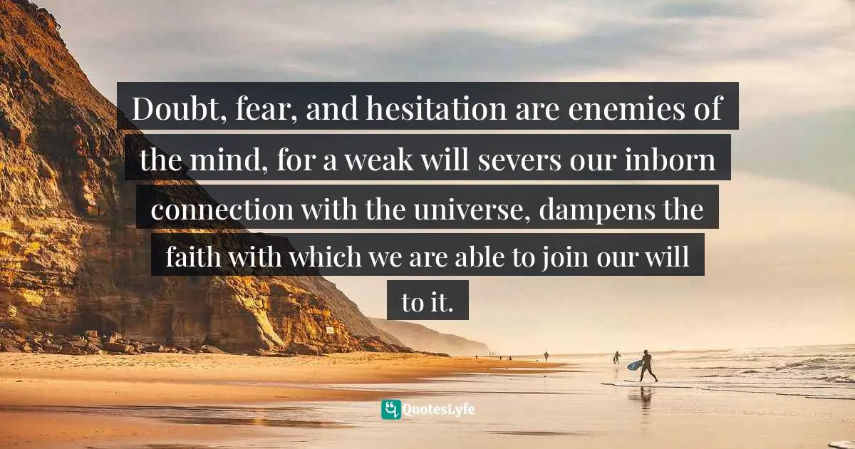 Stephen Richards, How To Get Everything You Can Imagine: Volume 1: How Mind Power Works Quotes: "Doubt, fear, and hesitation are enemies of the mind, for a weak will severs our inborn connection with the universe, dampens the faith with which we are able to join our will to it."
