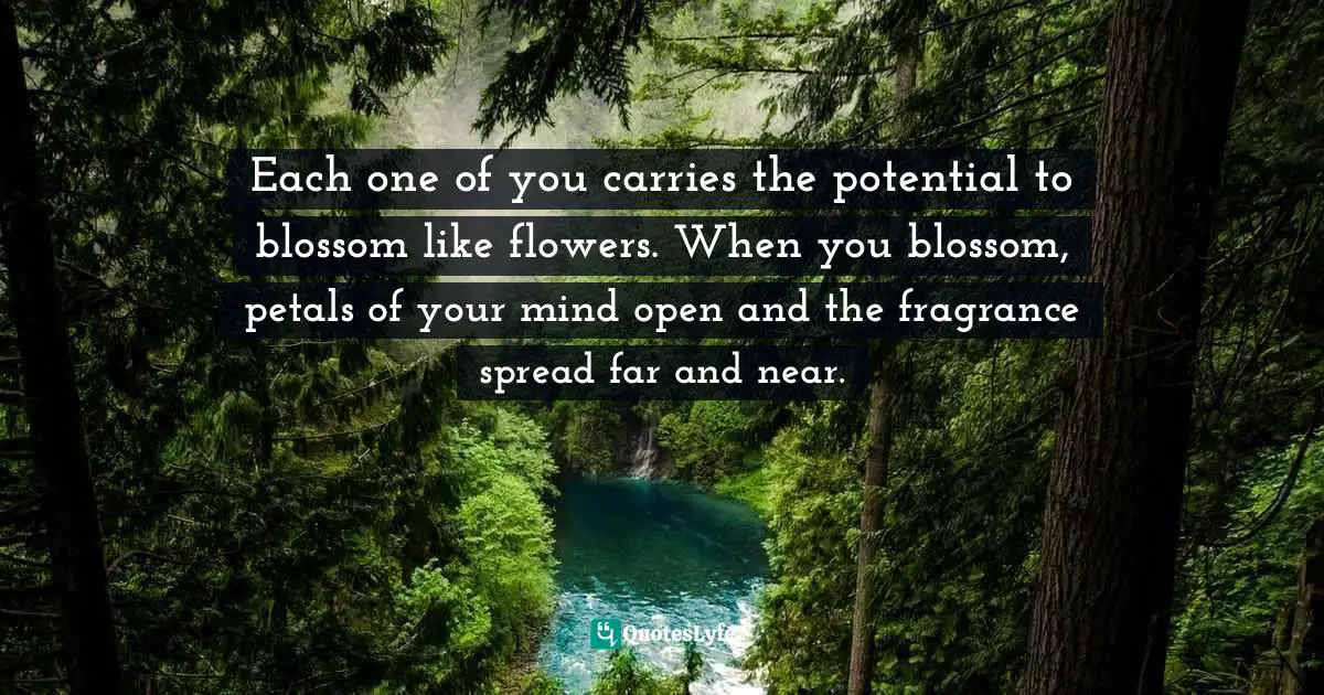Each one of you carries the potential to blossom like flowers. When you blossom, petals of your mind open and the fragrance spread far and near.