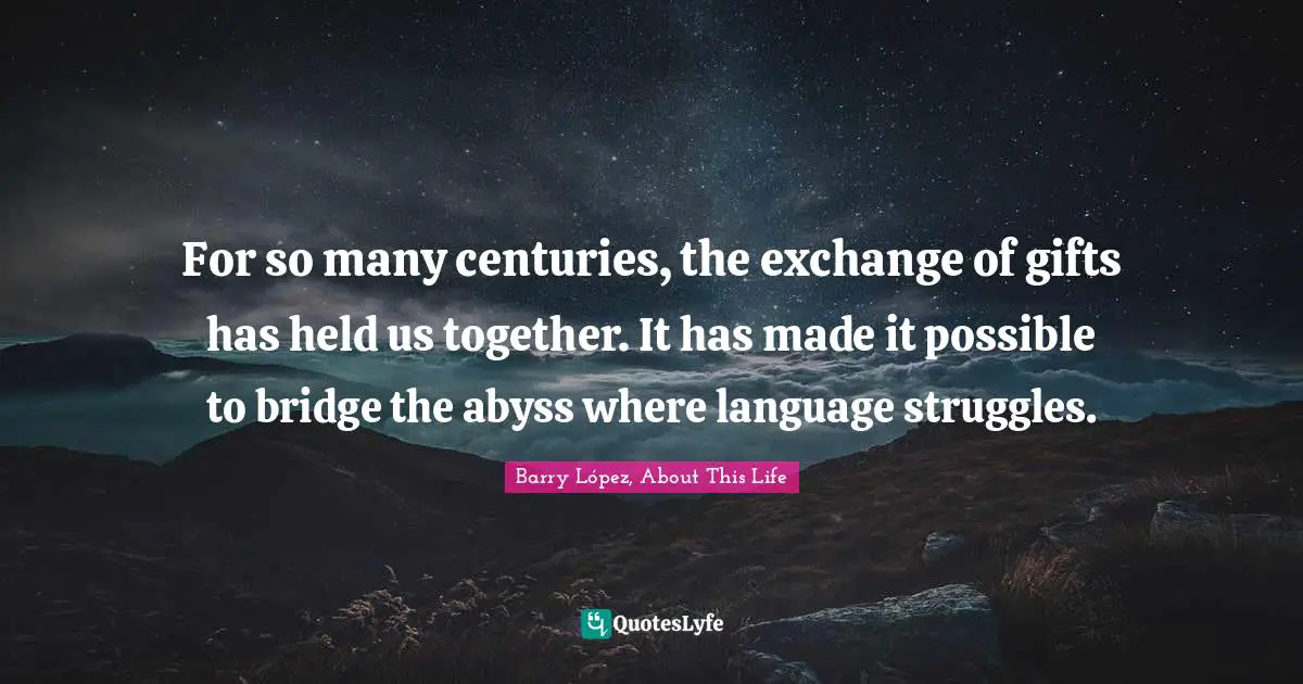 For so many centuries, the exchange of gifts has held us together. It has made it possible to bridge the abyss where language struggles.