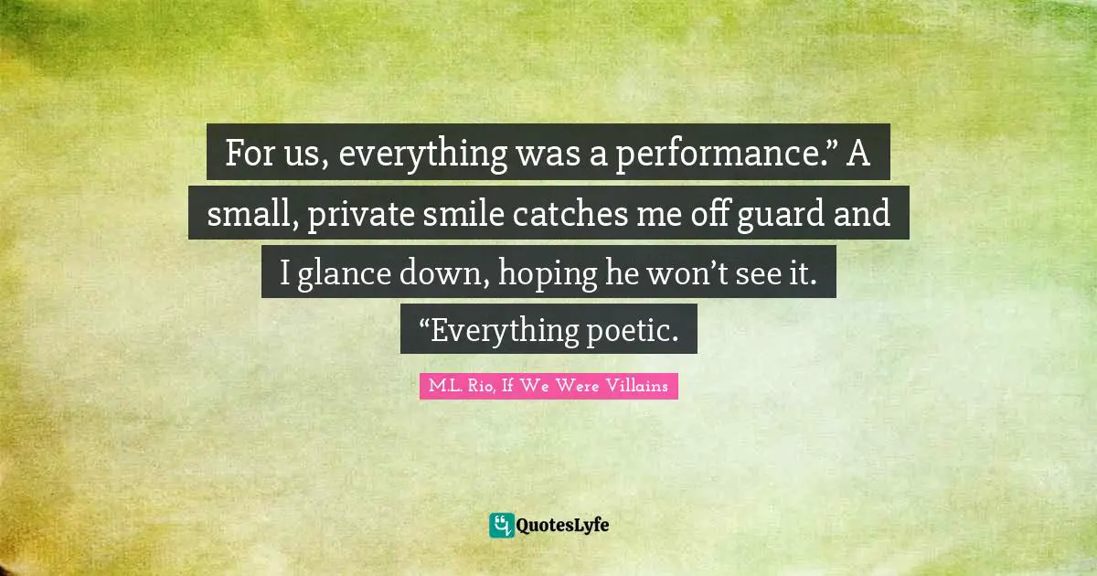 For us, everything was a performance.” A small, private smile catches me off guard and I glance down, hoping he won’t see it. “Everything poetic.