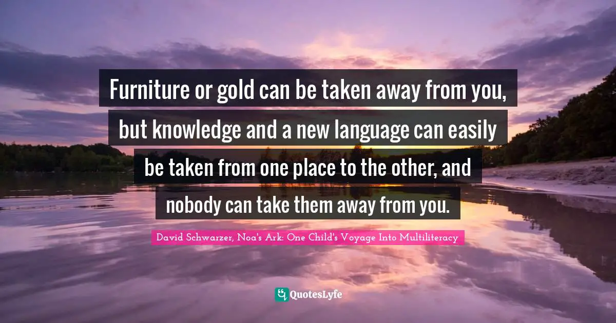 Furniture or gold can be taken away from you, but knowledge and a new language can easily be taken from one place to the other, and nobody can take them away from you.
