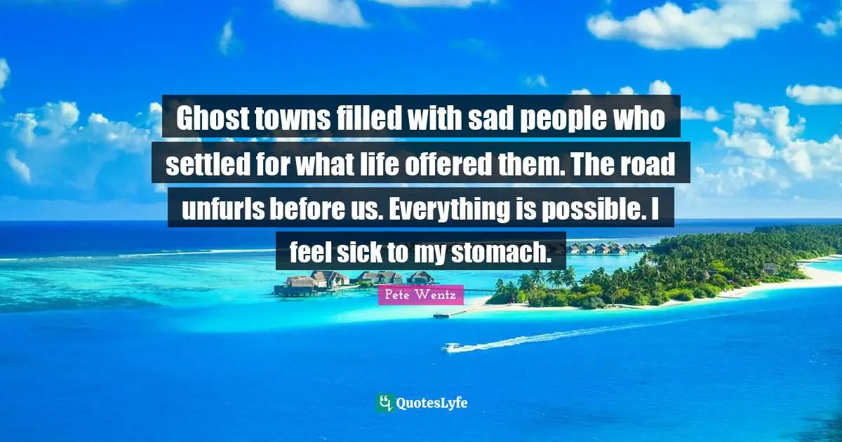 Ghost towns filled with sad people who settled for what life offered them. The road unfurls before us. Everything is possible. I feel sick to my stomach.