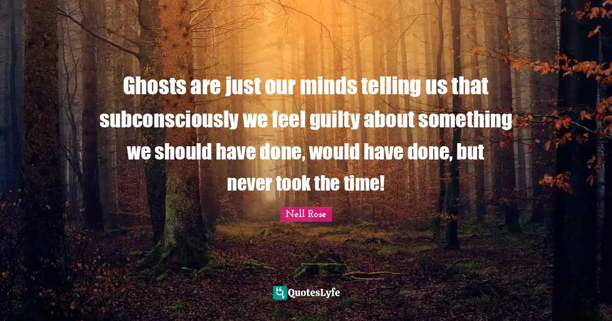 Ghosts are just our minds telling us that subconsciously we feel guilty about something we should have done, would have done, but never took the time!