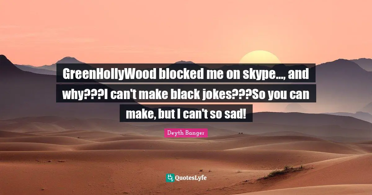 GreenHollyWood blocked me on skype..., and why???I can't make black jokes???So you can make, but I can't so sad!