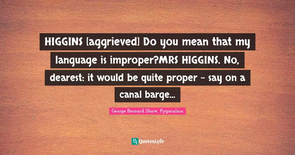 HIGGINS [aggrieved] Do you mean that my language is improper?MRS HIGGINS. No, dearest: it would be quite proper - say on a canal barge...