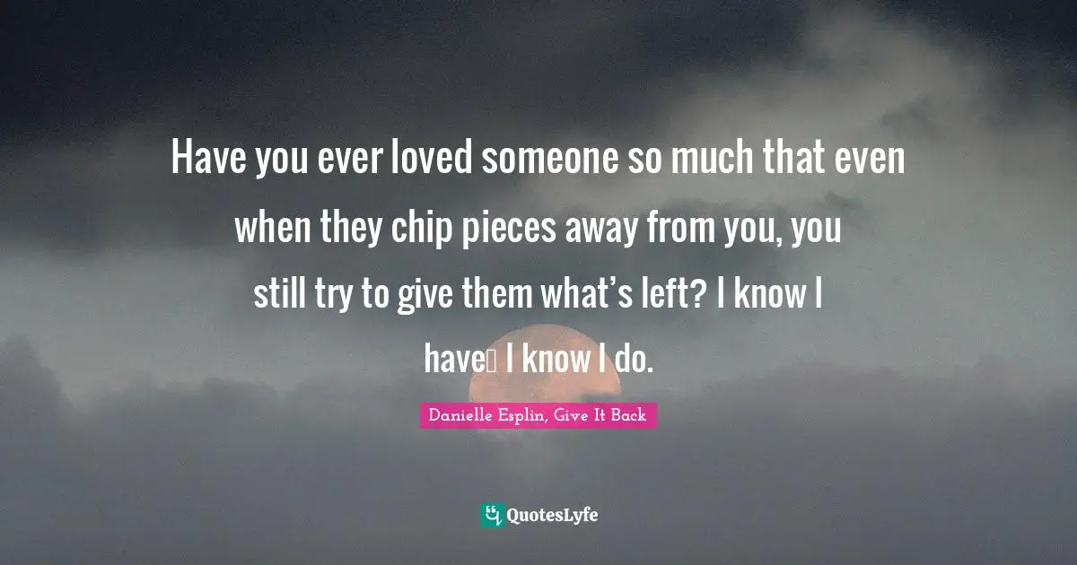 Have you ever loved someone so much that even when they chip pieces away from you, you still try to give them what’s left? I know I have… I know I do.