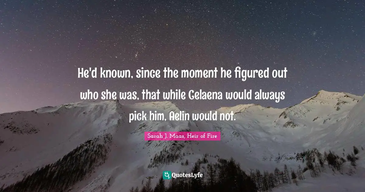 He'd known, since the moment he figured out who she was, that while Celaena would always pick him, Aelin would not.