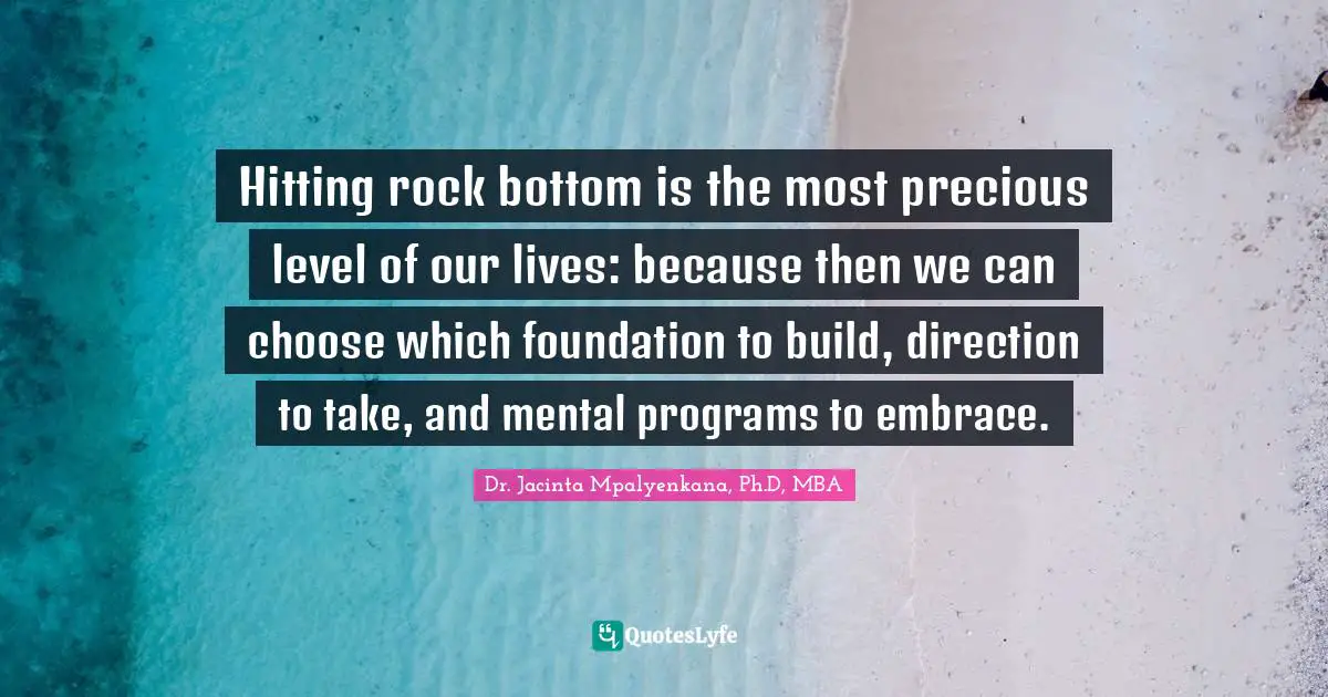 Hitting rock bottom is the most precious level of our lives: because then we can choose which foundation to build, direction to take, and mental programs to embrace.