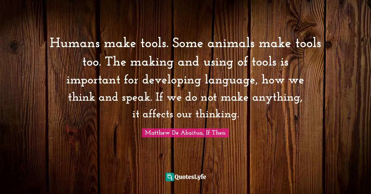 Humans make tools. Some animals make tools too. The making and using of tools is important for developing language, how we think and speak. If we do not make anything, it affects our thinking.