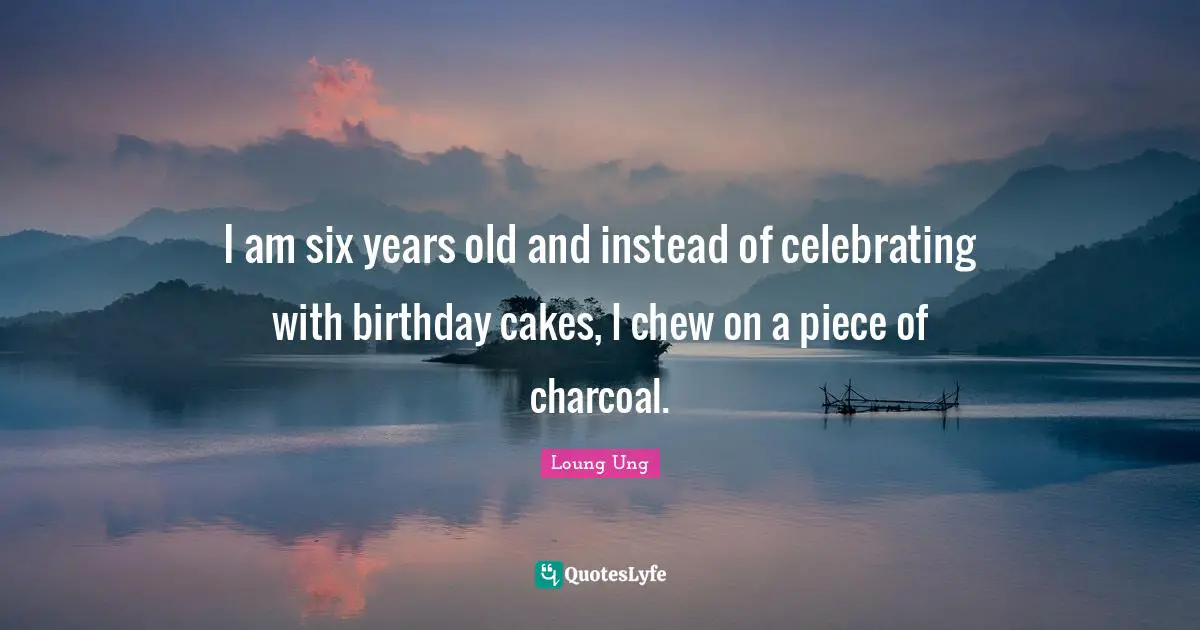 Loung Ung Quotes: "I am six years old and instead of celebrating with birthday cakes, I chew on a piece of charcoal."