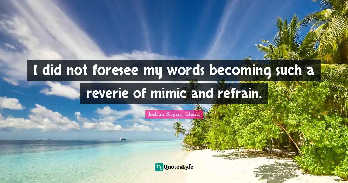 I did not foresee my words becoming such a reverie of mimic and refrain.