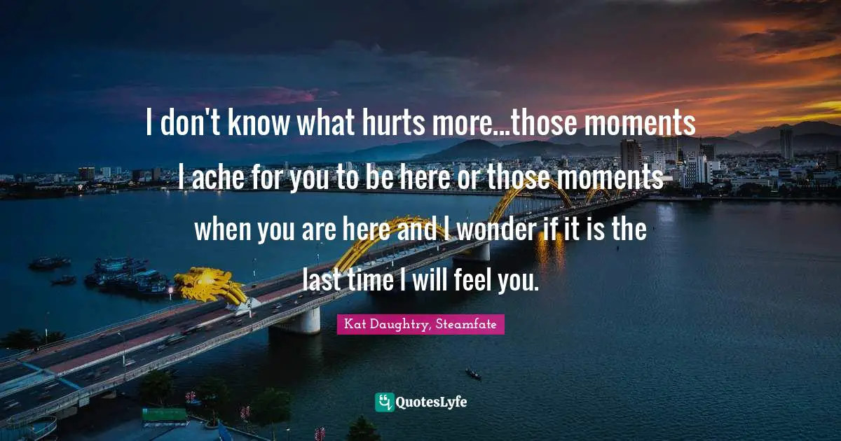 I don't know what hurts more...those moments I ache for you to be here or those moments when you are here and I wonder if it is the last time I will feel you.