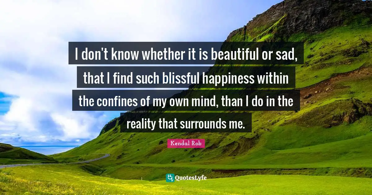 I don't know whether it is beautiful or sad, that I find such blissful happiness within the confines of my own mind, than I do in the reality that surrounds me.