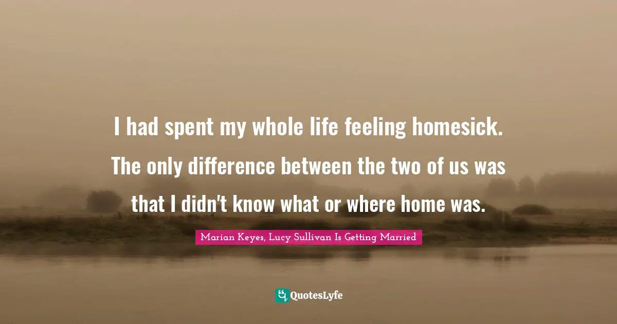 Marian Keyes Quotes: "I had spent my whole life feeling homesick. The only difference between the two of us was that I didn't know what or where home was."