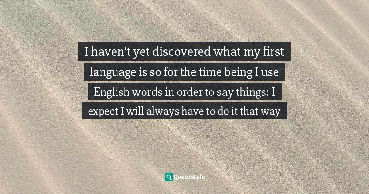 I haven't yet discovered what my first language is so for the time being I use English words in order to say things: I expect I will always have to do it that way