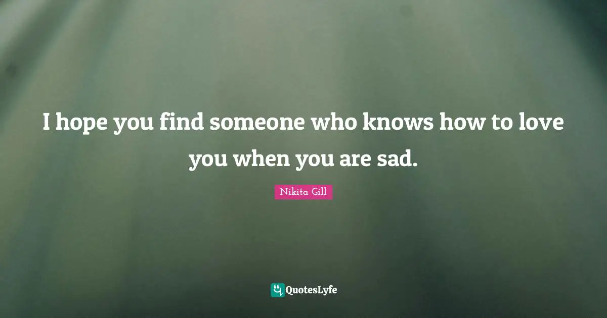 I hope you find someone who knows how to love you when you are sad.