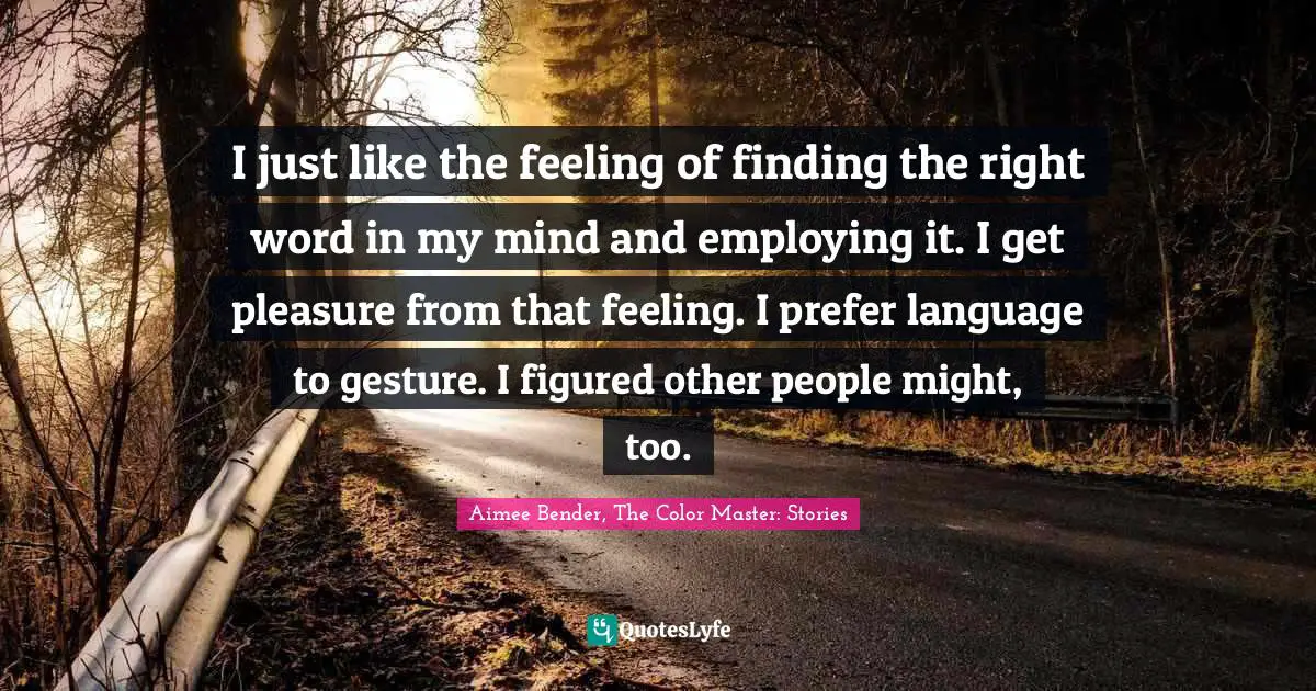Aimee Bender Quotes: "I just like the feeling of finding the right word in my mind and employing it. I get pleasure from that feeling. I prefer language to gesture. I figured other people might, too."