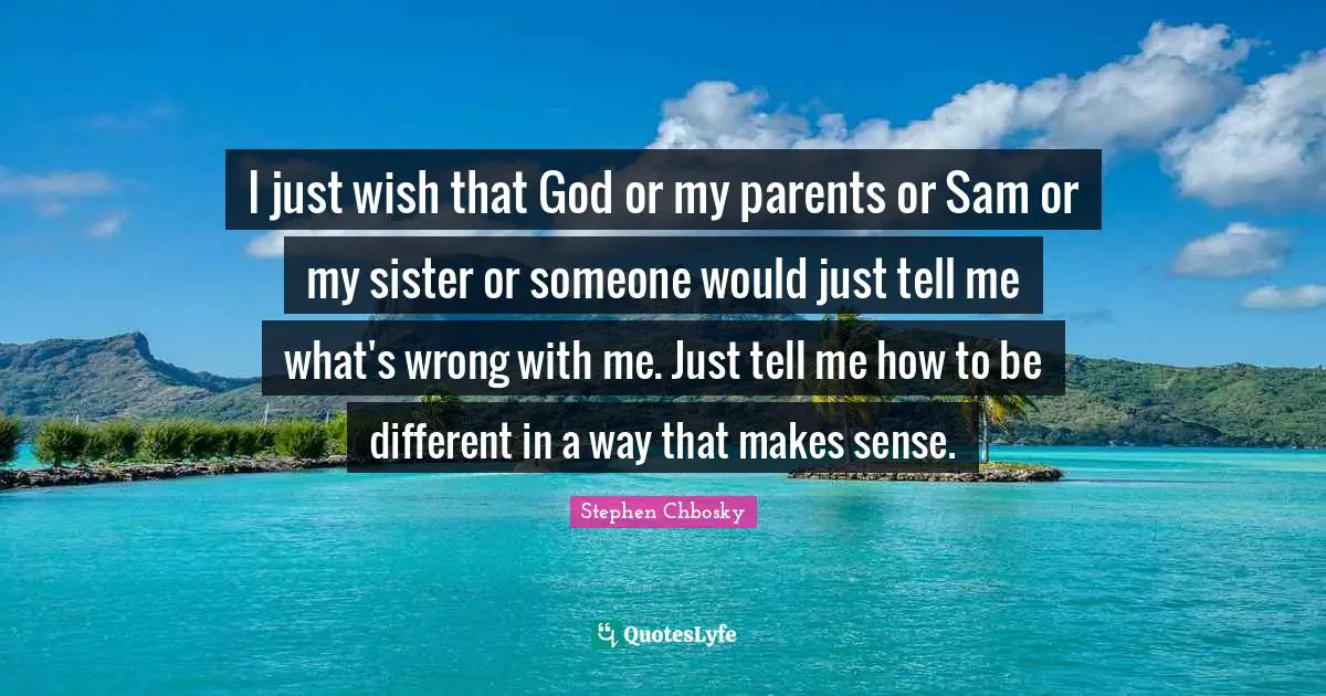 I just wish that God or my parents or Sam or my sister or someone would just tell me what's wrong with me. Just tell me how to be different in a way that makes sense.