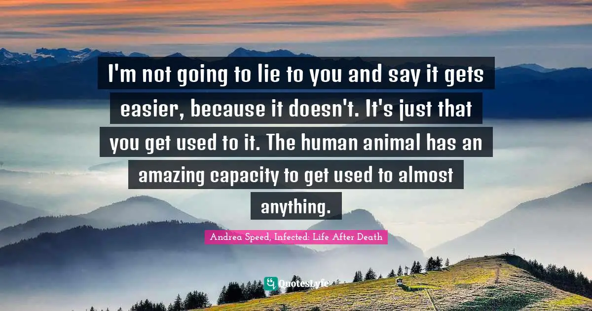 I'm not going to lie to you and say it gets easier, because it doesn't. It's just that you get used to it. The human animal has an amazing capacity to get used to almost anything.