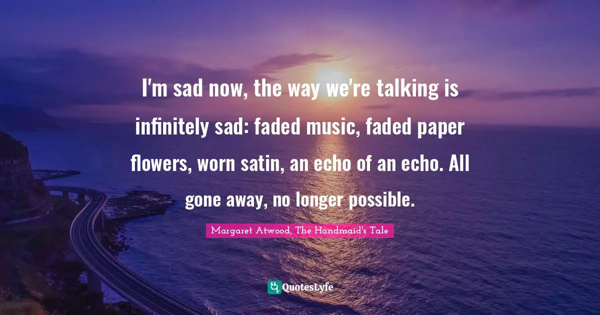 I'm sad now, the way we're talking is infinitely sad: faded music, faded paper flowers, worn satin, an echo of an echo. All gone away, no longer possible.