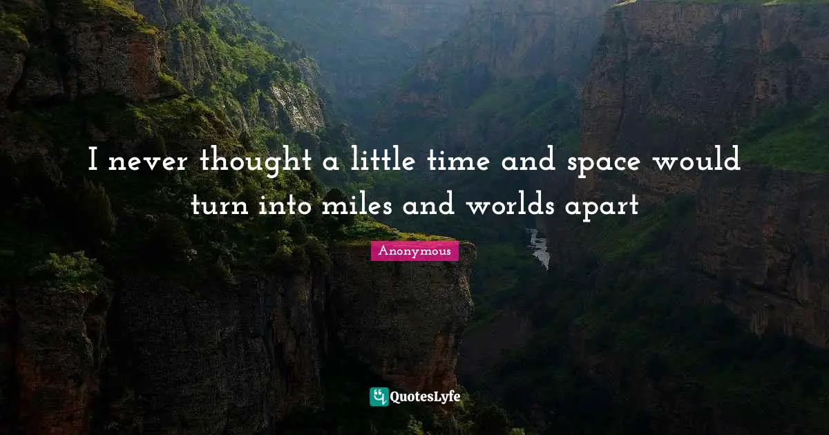 I never thought a little time and space would turn into miles and worlds apart