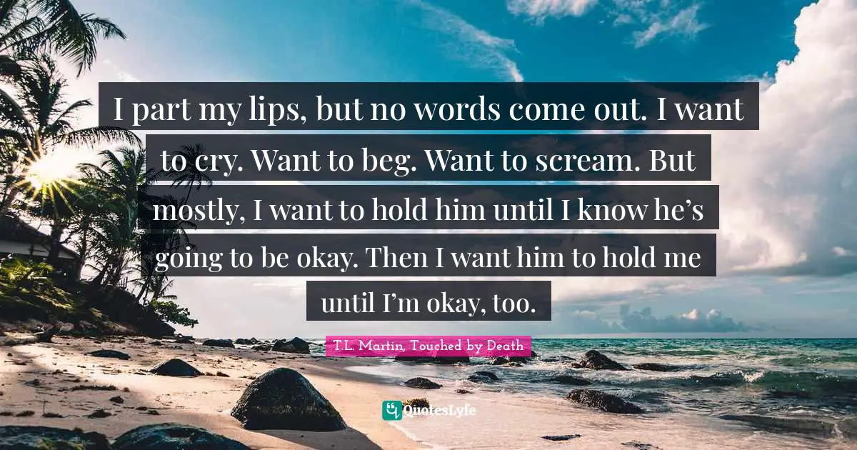 I part my lips, but no words come out. I want to cry. Want to beg. Want to scream. But mostly, I want to hold him until I know he’s going to be okay. Then I want him to hold me until I’m okay, too.