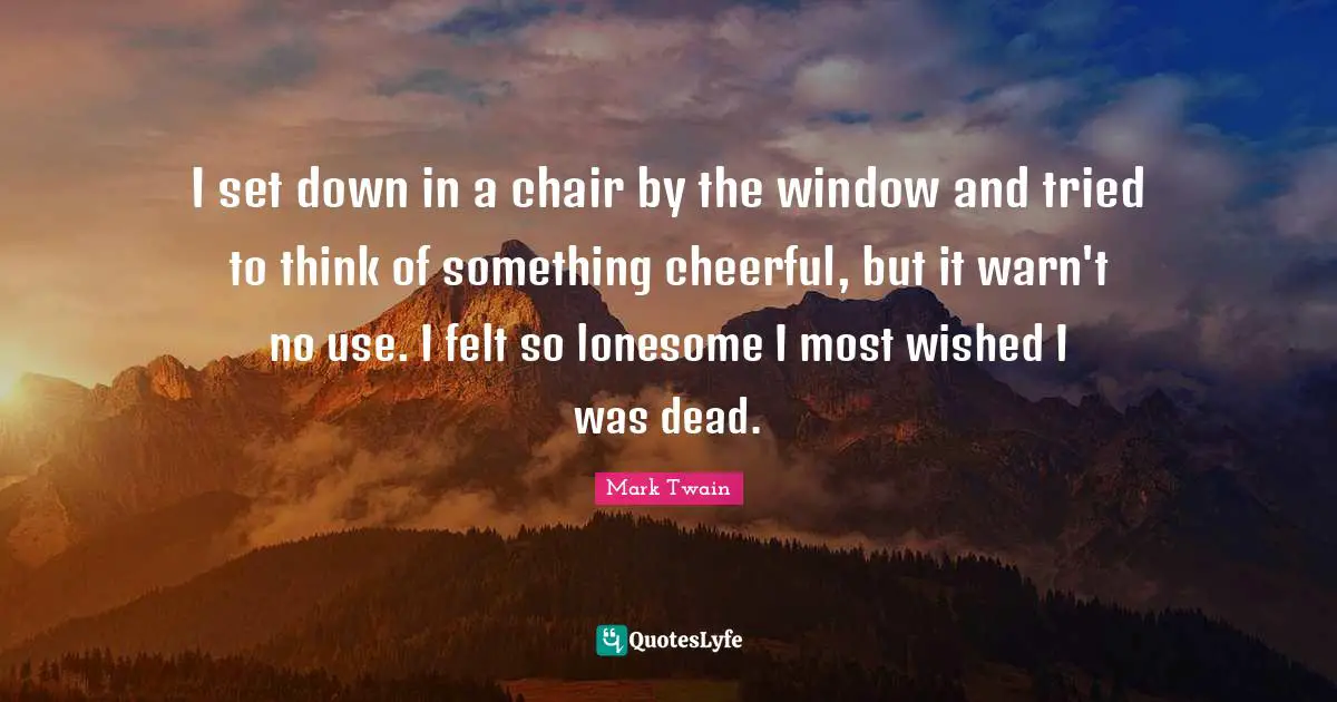 I set down in a chair by the window and tried to think of something cheerful, but it warn't no use. I felt so lonesome I most wished I was dead.