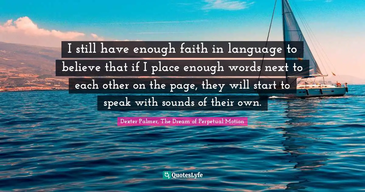 I still have enough faith in language to believe that if I place enough words next to each other on the page, they will start to speak with sounds of their own.